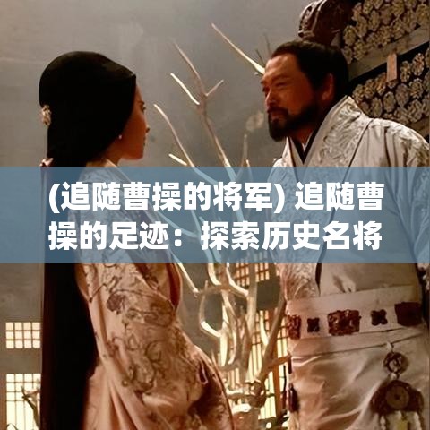 (追随曹操的将军) 追随曹操的足迹：探索历史名将的战场与驻地